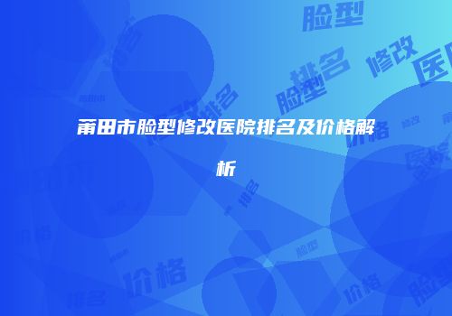 莆田市脸型修改医院排名及价格解析