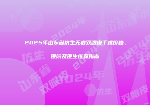 2025年山东省仿生无痕双眼皮手术价格、医院及医生推荐指南