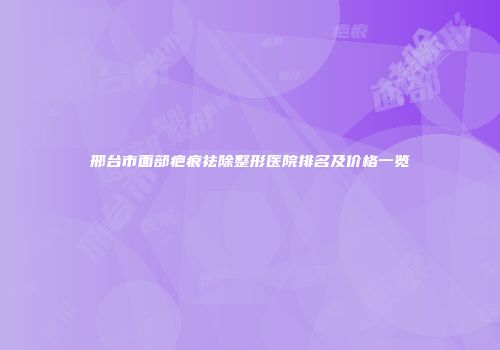 邢台市面部疤痕祛除整形医院排名及价格一览