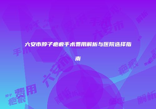 六安市脖子疤痕手术费用解析与医院选择指南