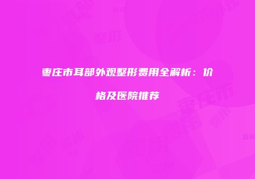 枣庄市耳部外观整形费用全解析：价格及医院推荐