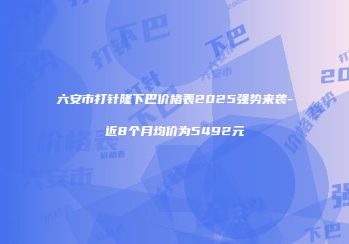 六安市打针隆下巴价格表2025强势来袭-近8个月均价为5492元
