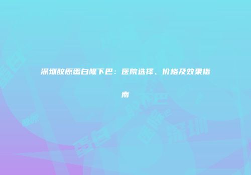深圳胶原蛋白隆下巴：医院选择、价格及效果指南