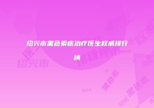 绍兴市黑色素痣治疗医生权威排行榜