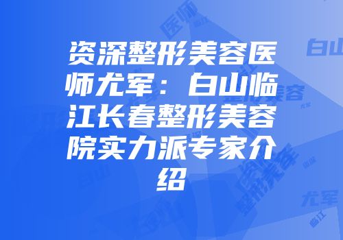 资深整形美容医师尤军：白山临江长春整形美容院实力派专家介绍