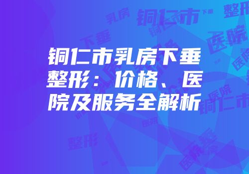 铜仁市乳房下垂整形：价格、医院及服务全解析