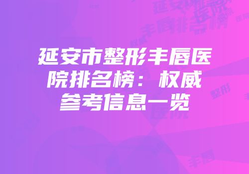 延安市整形丰唇医院排名榜：权威参考信息一览