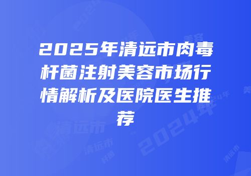 2025年清远市肉毒杆菌注射美容市场行情解析及医院医生推荐