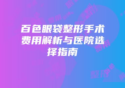 百色眼袋整形手术费用解析与医院选择指南