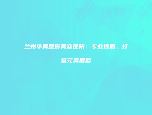 兰州华美整形美容医院：专业提眉，打造完美眉型