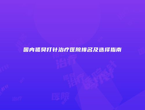 国内狐臭打针治疗医院排名及选择指南