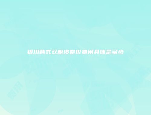 银川韩式双眼皮整形费用具体是多少