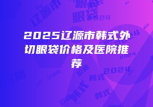 2025辽源市韩式外切眼袋价格及医院推荐