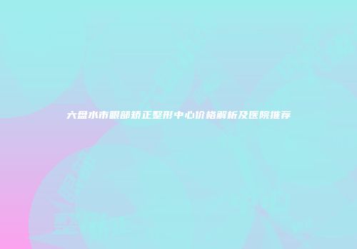 六盘水市眼部矫正整形中心价格解析及医院推荐