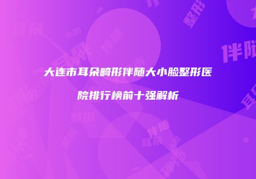 大连市耳朵畸形伴随大小脸整形医院排行榜前十强解析