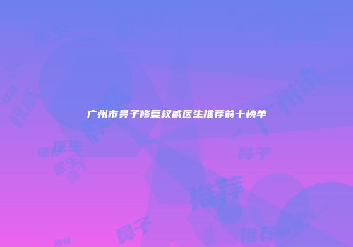 广州市鼻子修复权威医生推荐前十榜单