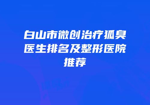 白山市微创治疗狐臭医生排名及整形医院推荐
