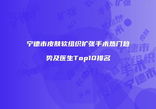 宁德市皮肤软组织扩张手术热门趋势及医生Top10排名