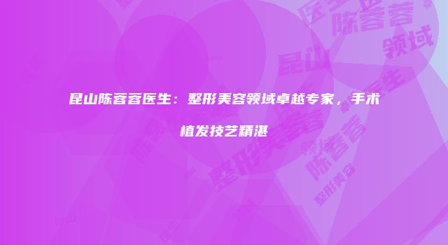 昆山陈蓉蓉医生：整形美容领域卓越专家，手术植发技艺精湛