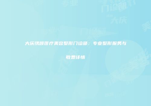 大庆绣颜医疗美容整形门诊部：专业整形服务与收费详情