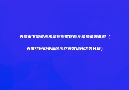 天津市下颚轮廓不明显微整医院在榜清单哪些好（天津甜橙盈美丽颜医疗美容诊所优势分析）