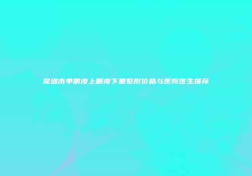 深圳市单眼皮上眼皮下垂整形价格与医院医生推荐