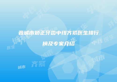 晋城市矫正牙齿中线齐紧医生排行榜及专家介绍