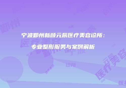 宁波鄞州新颜元辰医疗美容诊所：专业整形服务与案例解析