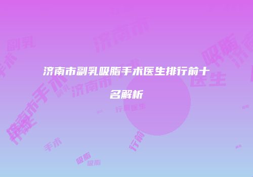 济南市副乳吸脂手术医生排行前十名解析