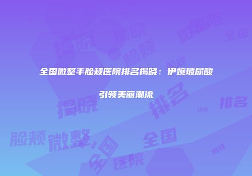 全国微整丰脸颊医院排名揭晓：伊婉玻尿酸引领美丽潮流