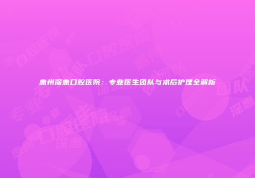 惠州深惠口腔医院：专业医生团队与术后护理全解析