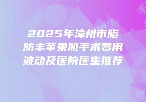 2025年漳州市脂肪丰苹果肌手术费用波动及医院医生推荐