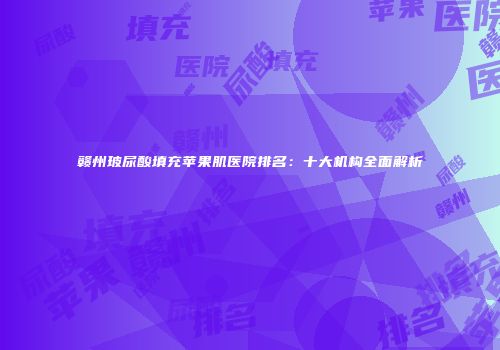 赣州玻尿酸填充苹果肌医院排名：十大机构全面解析
