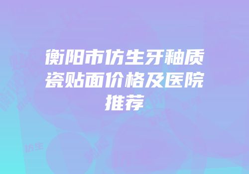衡阳市仿生牙釉质瓷贴面价格及医院推荐