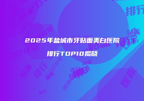 2025年盐城市牙贴面美白医院排行TOP10揭晓