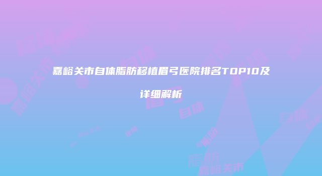 嘉峪关市自体脂肪移植眉弓医院排名TOP10及详细解析