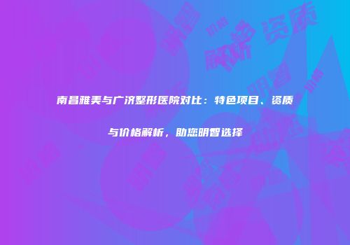 南昌雅美与广济整形医院对比：特色项目、资质与价格解析，助您明智选择