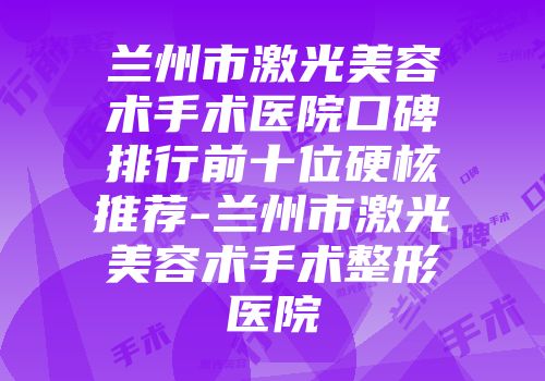 兰州市激光美容术手术医院口碑排行前十位硬核推荐-兰州市激光美容术手术整形医院