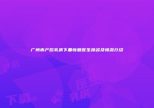 广州市产后乳房下垂恢复医生排名及情况介绍