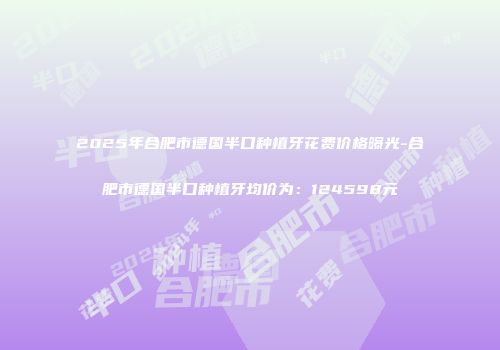 2025年合肥市德国半口种植牙花费价格曝光-合肥市德国半口种植牙均价为：124598元