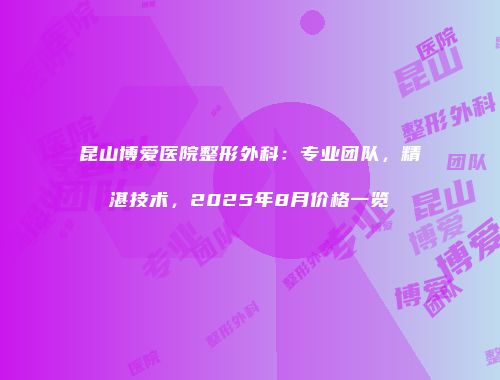 昆山博爱医院整形外科：专业团队，精湛技术，2025年8月价格一览