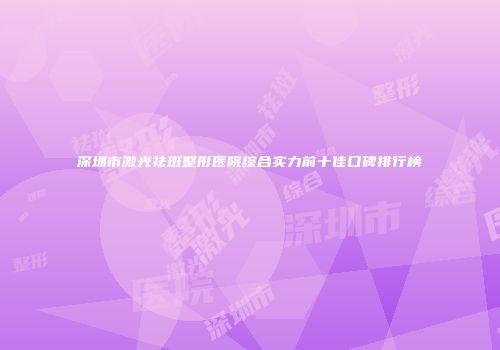 深圳市激光祛斑整形医院综合实力前十佳口碑排行榜