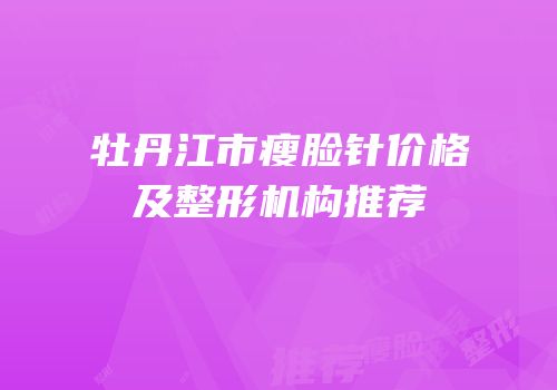 牡丹江市瘦脸针价格及整形机构推荐