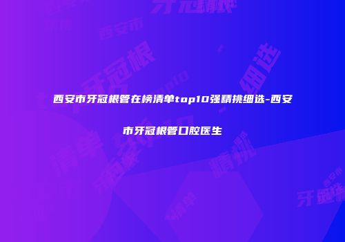 西安市牙冠根管在榜清单top10强精挑细选-西安市牙冠根管口腔医生