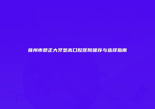 抚州市矫正大牙垫高口腔医院推荐与选择指南