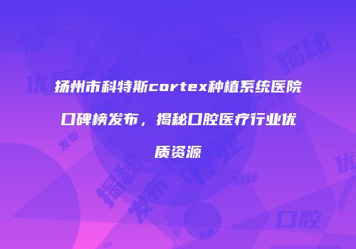 扬州市科特斯cortex种植系统医院口碑榜发布，揭秘口腔医疗行业优质资源