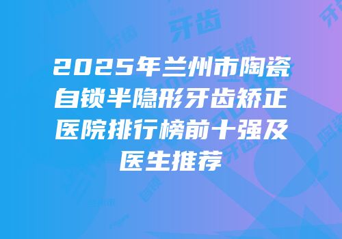 2025年兰州市陶瓷自锁半隐形牙齿矫正医院排行榜前十强及医生推荐