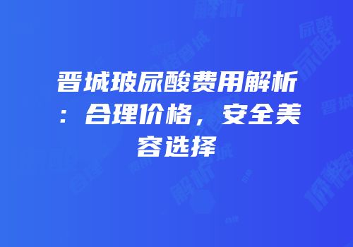 晋城玻尿酸费用解析：合理价格，安全美容选择
