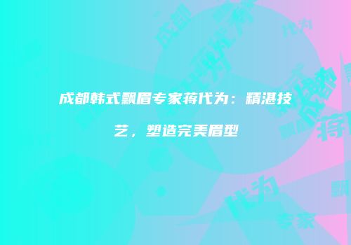 成都韩式飘眉专家蒋代为：精湛技艺，塑造完美眉型