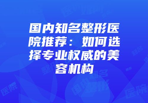 国内知名整形医院推荐：如何选择专业权威的美容机构